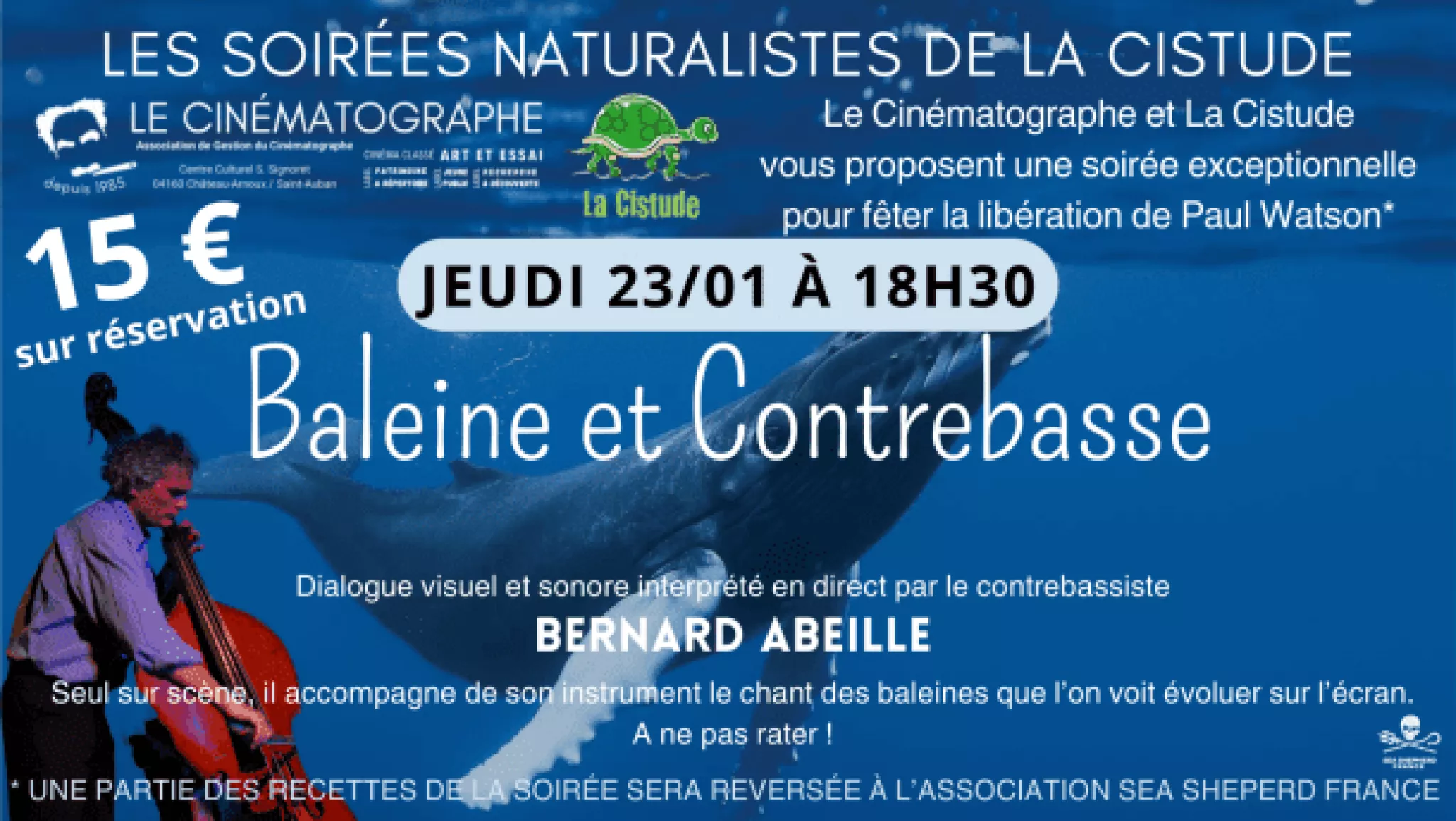 Les soirées naturalises de La Cistude. 15 euros sur réservation. Le Cinématographe et La Cistude vous proposent une soirée exceptionnelle pour fêter la libération de Paul Watson (une partie des recettes de la soirée sera reversée à l'association Sea Shepherd France. Jeudi 23/01 à 18h30, Baleine et contrebasse. Dialogue visuel et sonore interprété en direct par le contrebassiste Bernard Abeille. Seul sur scène, il accompagne de son instrument le chant des baleines, que l'on voit évoluer sur l'écran. A ne pas rater !